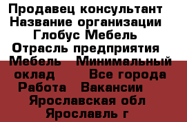 Продавец-консультант › Название организации ­ Глобус-Мебель › Отрасль предприятия ­ Мебель › Минимальный оклад ­ 1 - Все города Работа » Вакансии   . Ярославская обл.,Ярославль г.